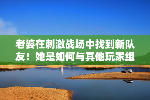 老婆在刺激戰(zhàn)場中找到新隊(duì)友！她是如何與其他玩家組成默契CP的？