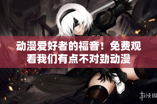 動(dòng)漫愛好者的福音！免費(fèi)觀看我們有點(diǎn)不對(duì)勁動(dòng)漫