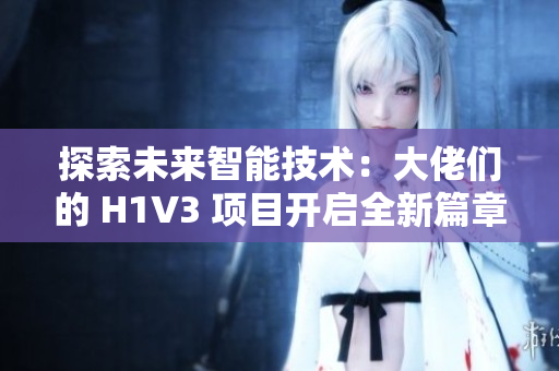 探索未來智能技術(shù)：大佬們的 H1V3 項(xiàng)目開啟全新篇章，助力推動(dòng)科技創(chuàng)新