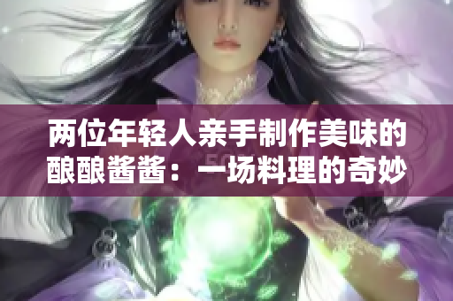 兩位年輕人親手制作美味的釀釀醬醬：一場(chǎng)料理的奇妙冒險(xiǎn)