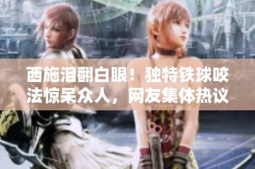 西施淚翻白眼！獨(dú)特鐵球咬法驚呆眾人，網(wǎng)友集體熱議！