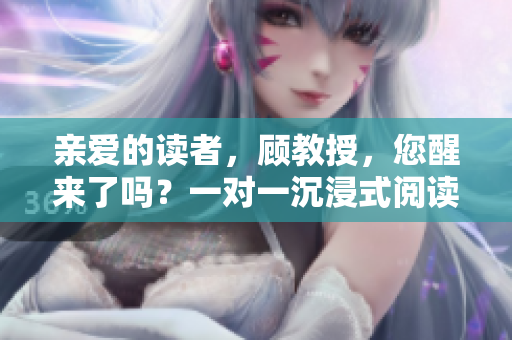 親愛的讀者，顧教授，您醒來了嗎？一對一沉浸式閱讀體驗等待著您！