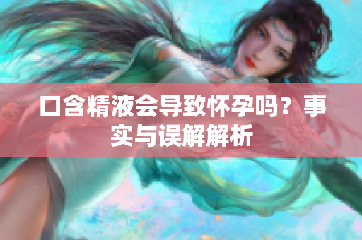 口含精液會導致懷孕嗎？事實與誤解解析