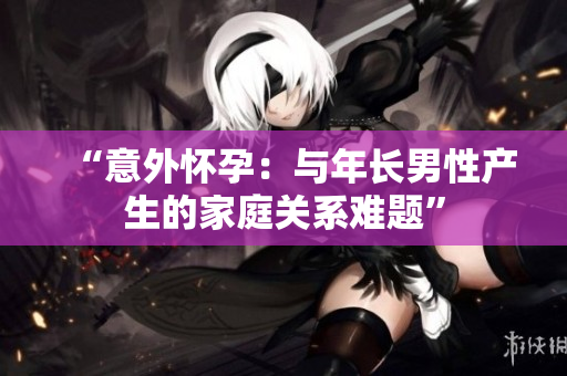 “意外懷孕：與年長男性產生的家庭關系難題”