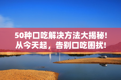 50種口吃解決方法大揭秘!從今天起，告別口吃困擾!