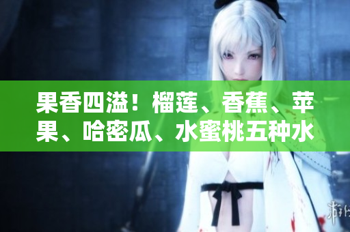果香四溢！榴蓮、香蕉、蘋果、哈密瓜、水蜜桃五種水果的全面品鑒