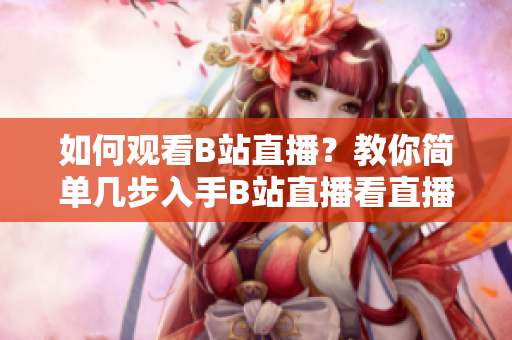 如何觀看B站直播？教你簡單幾步入手B站直播看直播技巧