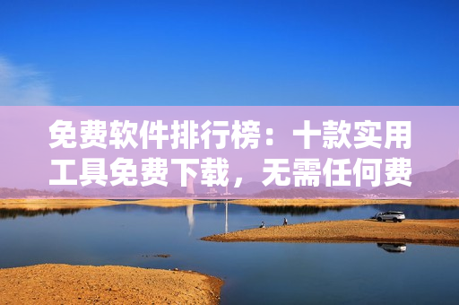 免費軟件排行榜：十款實用工具免費下載，無需任何費用