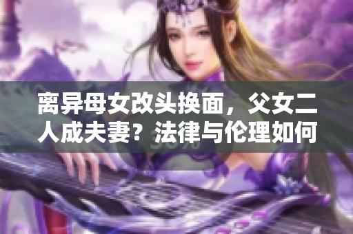 離異母女改頭換面，父女二人成夫妻？法律與倫理如何評判？