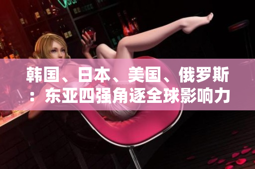 韓國、日本、美國、俄羅斯：東亞四強(qiáng)角逐全球影響力