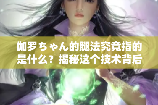 伽羅ちゃん的腿法究竟指的是什么？揭秘這個技術(shù)背后的意義
