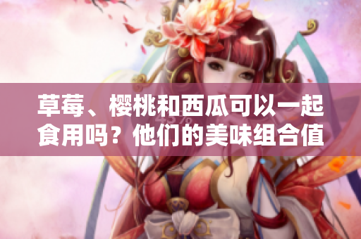 草莓、櫻桃和西瓜可以一起食用嗎？他們的美味組合值得嘗試嗎？