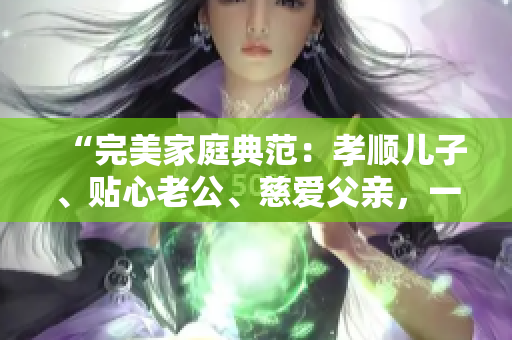 “完美家庭典范：孝順兒子、貼心老公、慈愛(ài)父親，一個(gè)人的三重身份”
