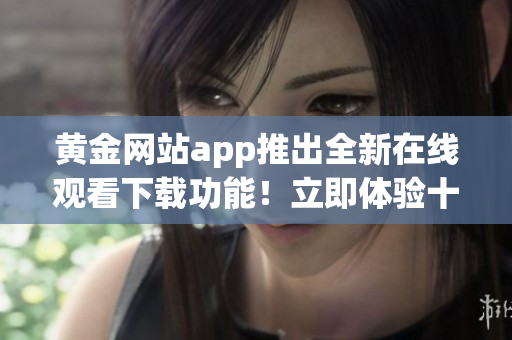 黃金網(wǎng)站app推出全新在線觀看下載功能！立即體驗(yàn)十項(xiàng)升級(jí)服務(wù)