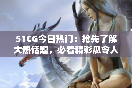 51CG今日熱門：搶先了解大熱話題，必看精彩瓜令人熱議
