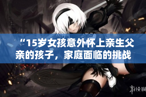 “15歲女孩意外懷上親生父親的孩子，家庭面臨的挑戰(zhàn)及解決方案”