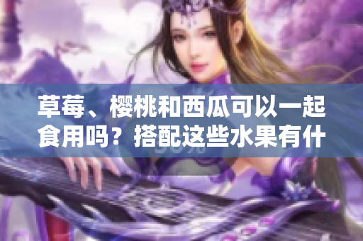 草莓、櫻桃和西瓜可以一起食用嗎？搭配這些水果有什么效果？