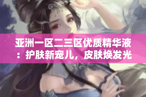 亞洲一區(qū)二三區(qū)優(yōu)質(zhì)精華液：護膚新寵兒，皮膚煥發(fā)光彩