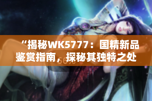 “揭秘WK5777：國(guó)精新品鑒賞指南，探秘其獨(dú)特之處與品質(zhì)保障”