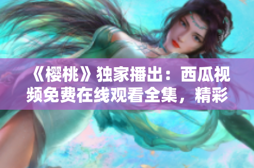《櫻桃》獨家播出：西瓜視頻免費在線觀看全集，精彩劇情盡在眼前！