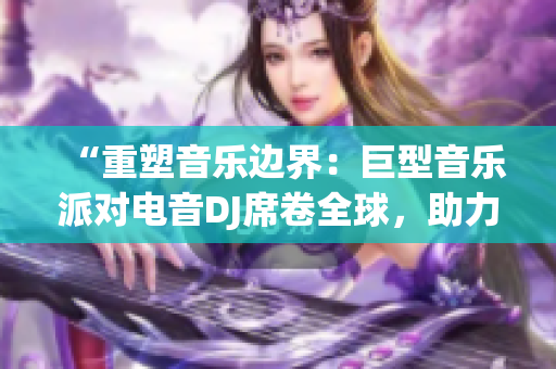 “重塑音樂邊界：巨型音樂派對電音DJ席卷全球，助力音樂文化繁榮”