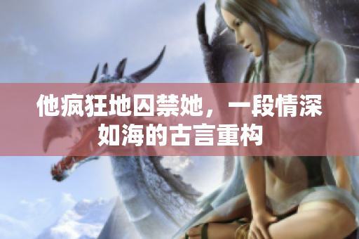 他瘋狂地囚禁她，一段情深如海的古言重構(gòu)