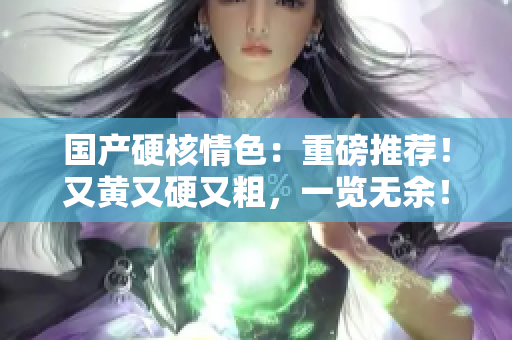 國(guó)產(chǎn)硬核情色：重磅推薦！又黃又硬又粗，一覽無(wú)余！