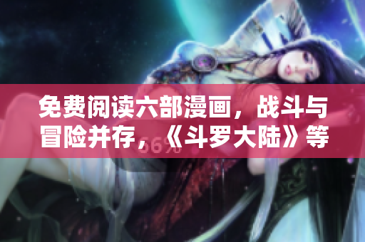免費(fèi)閱讀六部漫畫，戰(zhàn)斗與冒險(xiǎn)并存，《斗羅大陸》等你來(lái)觀賞