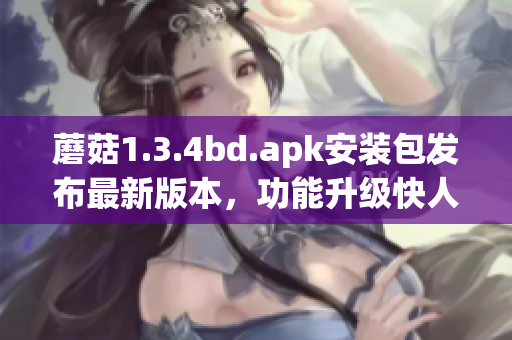 蘑菇1.3.4bd.apk安裝包發(fā)布最新版本，功能升級快人一步