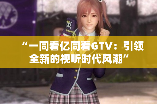 “一同看億同看GTV：引領(lǐng)全新的視聽時(shí)代風(fēng)潮”