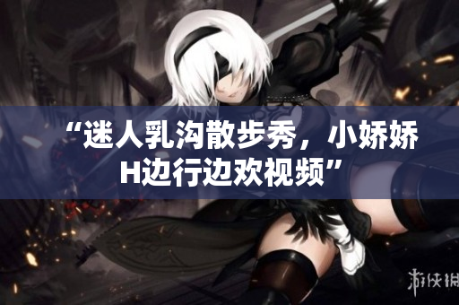 “迷人乳溝散步秀，小嬌嬌H邊行邊歡視頻”