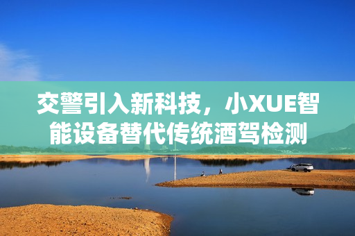 交警引入新科技，小XUE智能設(shè)備替代傳統(tǒng)酒駕檢測