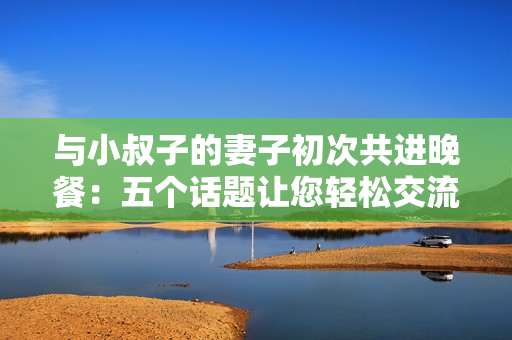 與小叔子的妻子初次共進晚餐：五個話題讓您輕松交流