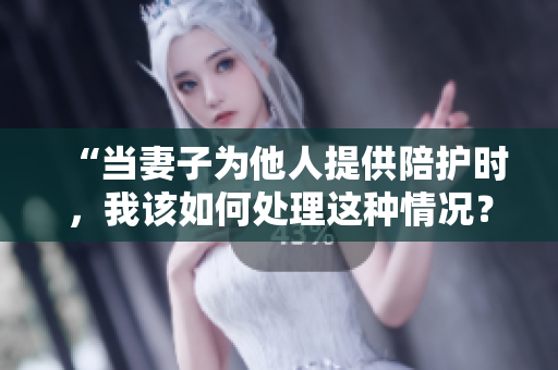 “當(dāng)妻子為他人提供陪護(hù)時(shí)，我該如何處理這種情況？”
