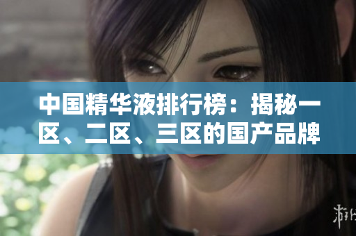 中國精華液排行榜：揭秘一區(qū)、二區(qū)、三區(qū)的國產(chǎn)品牌佳品