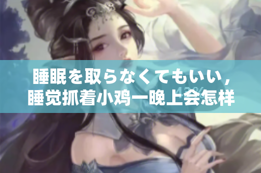睡眠を取らなくてもいい，睡覺(jué)抓著小雞一晚上會(huì)怎樣，睡過(guò)年紀(jì)最大的多少歲六十多，水潤(rùn)緊致銷魂低吟古代，水潤(rùn)緊致銷魂低吟，說(shuō)說(shuō)都是怎么的干對(duì)象的922