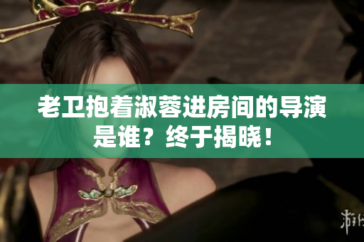 老衛(wèi)抱著淑蓉進(jìn)房間的導(dǎo)演是誰？終于揭曉！