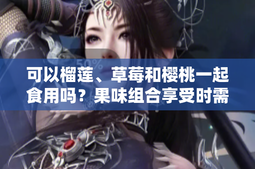 可以榴蓮、草莓和櫻桃一起食用嗎？果味組合享受時(shí)需注意的搭配技巧