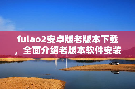 fulao2安卓版老版本下載，全面介紹老版本軟件安裝教程及注意事項