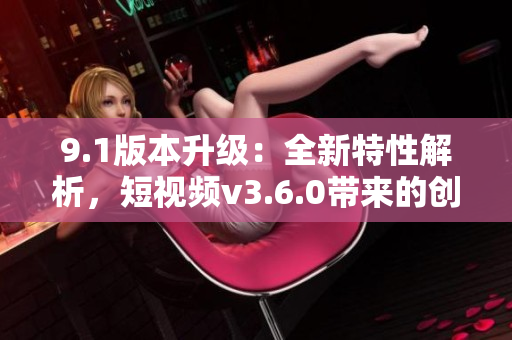 9.1版本升級：全新特性解析，短視頻v3.6.0帶來的創(chuàng)新功能與優(yōu)化體驗