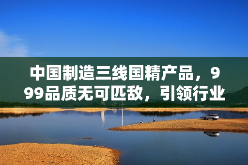 中國制造三線國精產(chǎn)品，999品質(zhì)無可匹敵，引領(lǐng)行業(yè)新潮流