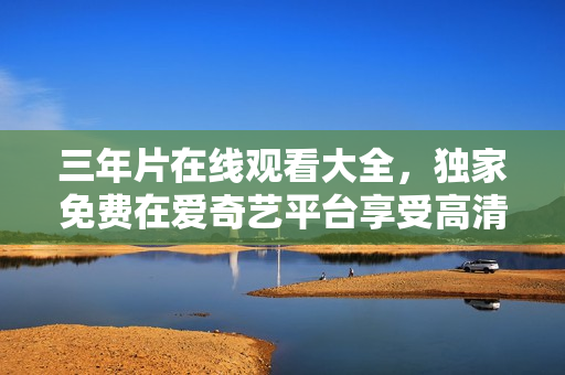三年片在線觀看大全，獨家免費在愛奇藝平臺享受高清影視內(nèi)容