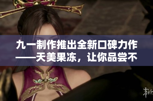 九一制作推出全新口碑力作——天美果凍，讓你品嘗不一樣的美味！