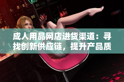 成人用品網(wǎng)店進(jìn)貨渠道：尋找創(chuàng)新供應(yīng)鏈，提升產(chǎn)品質(zhì)量