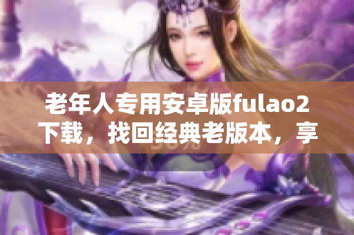 老年人專用安卓版fulao2下載，找回經(jīng)典老版本，享受全新體驗(yàn)