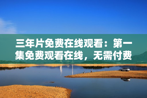 三年片免費(fèi)在線觀看：第一集免費(fèi)觀看在線，無需付費(fèi)！