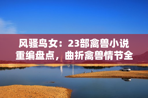 風(fēng)騷鳥女：23部禽獸小說重編盤點(diǎn)，曲折禽獸情節(jié)全解析！