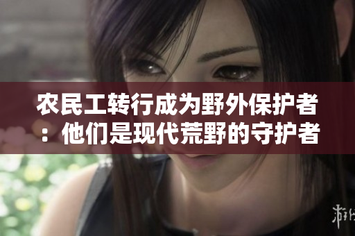 農(nóng)民工轉(zhuǎn)行成為野外保護者：他們是現(xiàn)代荒野的守護者