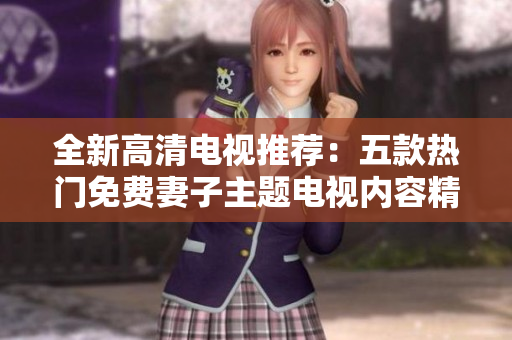 全新高清電視推薦：五款熱門免費妻子主題電視內(nèi)容精選