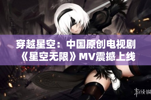 穿越星空：中國(guó)原創(chuàng)電視劇《星空無(wú)限》MV震撼上線！